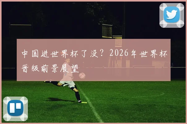 中国进世界杯了没?2026年世界杯晋级前景展望