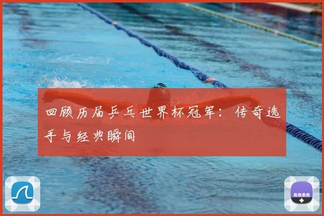 回顾历届乒乓世界杯冠军：传奇选手与经典瞬间