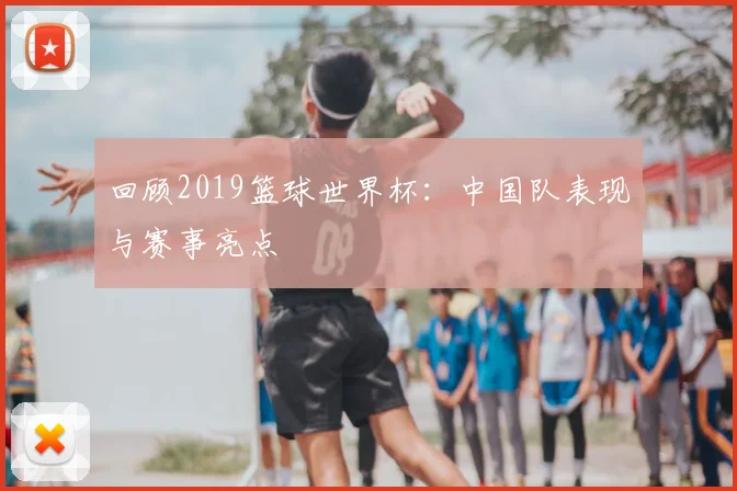 回顾2019篮球世界杯：中国队表现与赛事亮点