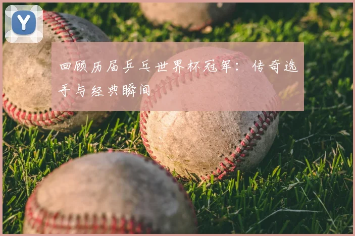 回顾历届乒乓世界杯冠军：传奇选手与经典瞬间