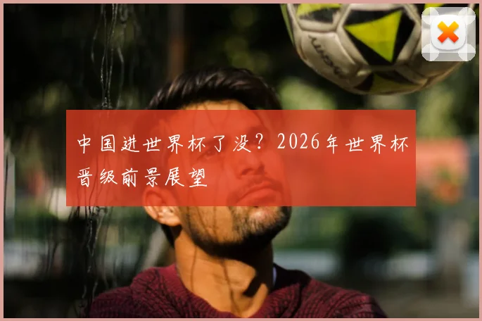 中国进世界杯了没？2026年世界杯晋级前景展望